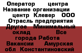 Оператор Call-центра › Название организации ­ Call-центр "Клевер", ООО › Отрасль предприятия ­ Другое › Минимальный оклад ­ 25 000 - Все города Работа » Вакансии   . Амурская обл.,Константиновский р-н